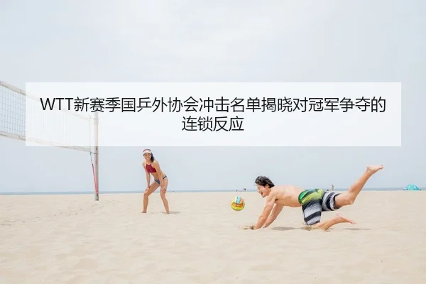 WTT新赛季国乒外协会冲击名单揭晓对冠军争夺的连锁反应